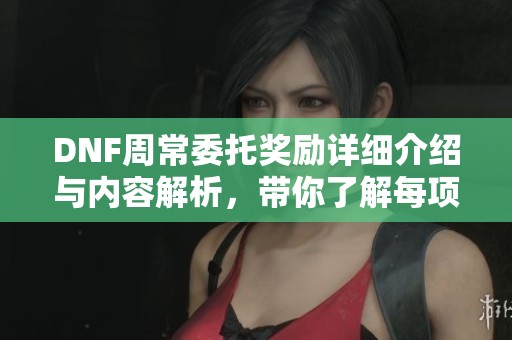 DNF周常委托奖励详细介绍与内容解析，带你了解每项奖励的价值与获取方式