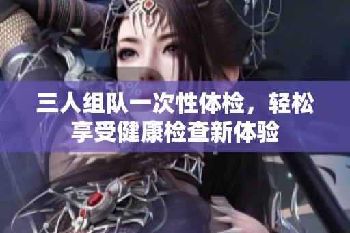 三人组队一次性体检，轻松享受健康检查新体验