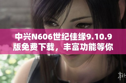 中兴N606世纪佳缘9.10.9版免费下载，丰富功能等你体验