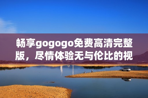 畅享gogogo免费高清完整版，尽情体验无与伦比的视听盛宴