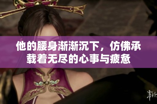 他的腰身渐渐沉下，仿佛承载着无尽的心事与疲惫