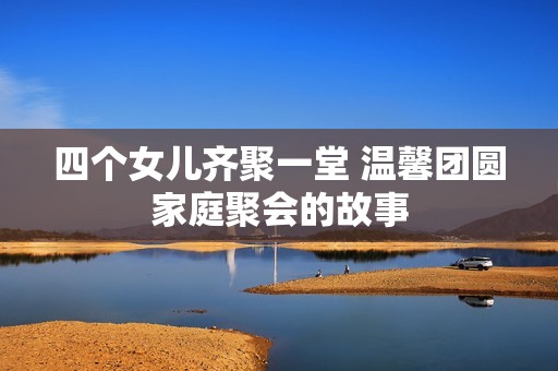 四个女儿齐聚一堂 温馨团圆家庭聚会的故事