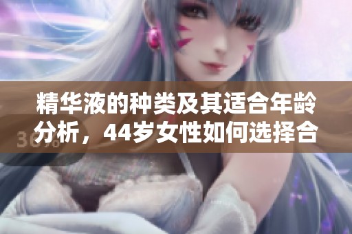 精华液的种类及其适合年龄分析，44岁女性如何选择合适产品