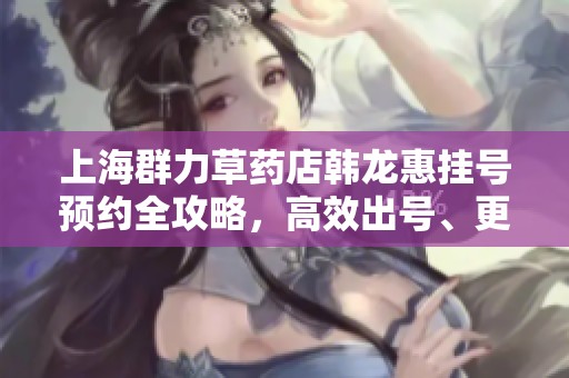 上海群力草药店韩龙惠挂号预约全攻略，高效出号、更优价格技巧分享