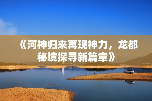 《河神归来再现神力，龙都秘境探寻新篇章》