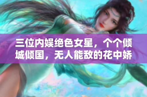 三位内娱绝色女星，个个倾城倾国，无人能敌的花中娇艳