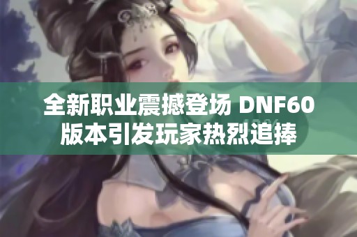 全新职业震撼登场 DNF60版本引发玩家热烈追捧