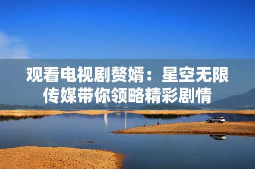 观看电视剧赘婿：星空无限传媒带你领略精彩剧情