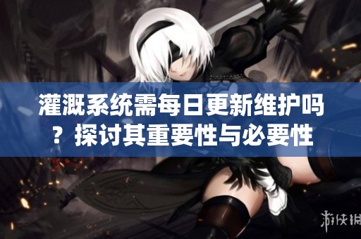 灌溉系统需每日更新维护吗？探讨其重要性与必要性
