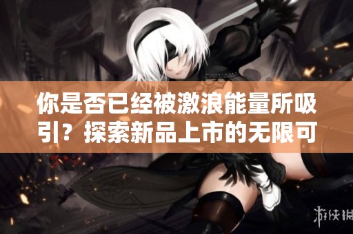 你是否已经被激浪能量所吸引？探索新品上市的无限可能性！