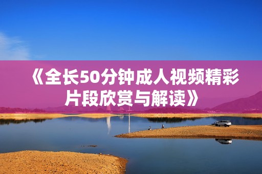 《全长50分钟成人视频精彩片段欣赏与解读》