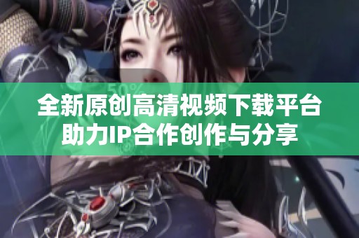 全新原创高清视频下载平台助力IP合作创作与分享