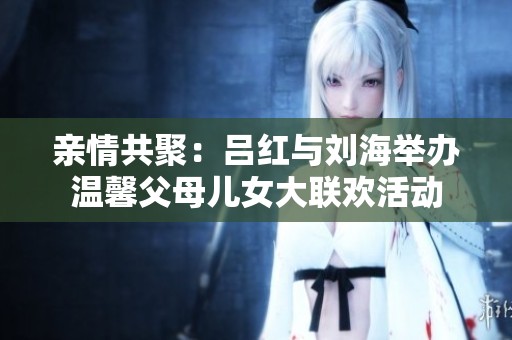 亲情共聚：吕红与刘海举办温馨父母儿女大联欢活动