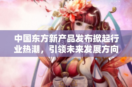 中国东方新产品发布掀起行业热潮，引领未来发展方向