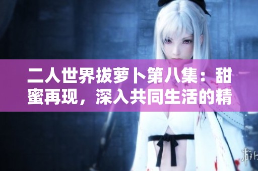 二人世界拔萝卜第八集：甜蜜再现，深入共同生活的精彩剪影