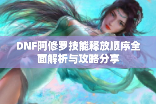 DNF阿修罗技能释放顺序全面解析与攻略分享