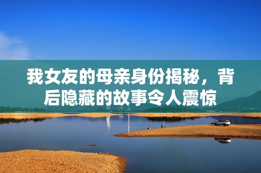 我女友的母亲身份揭秘，背后隐藏的故事令人震惊