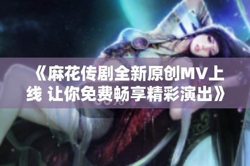 《麻花传剧全新原创MV上线 让你免费畅享精彩演出》