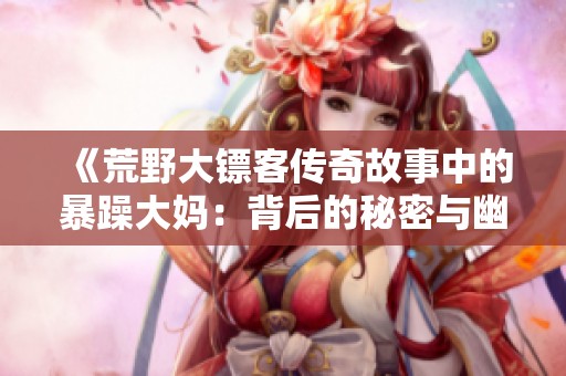 《荒野大镖客传奇故事中的暴躁大妈：背后的秘密与幽默》