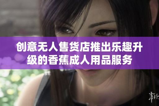 创意无人售货店推出乐趣升级的香蕉成人用品服务