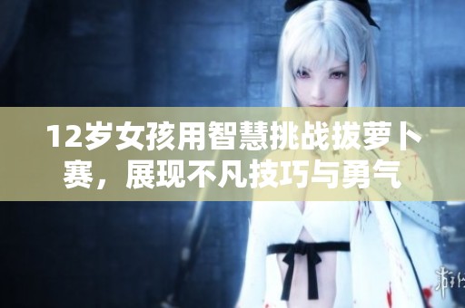 12岁女孩用智慧挑战拔萝卜赛，展现不凡技巧与勇气