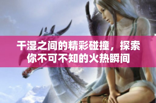 干湿之间的精彩碰撞，探索你不可不知的火热瞬间