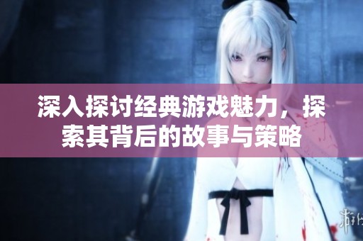 深入探讨经典游戏魅力，探索其背后的故事与策略