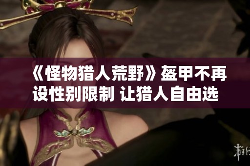 《怪物猎人荒野》盔甲不再设性别限制 让猎人自由选择