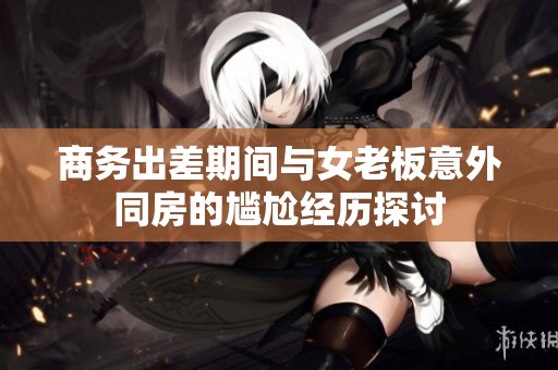 商务出差期间与女老板意外同房的尴尬经历探讨