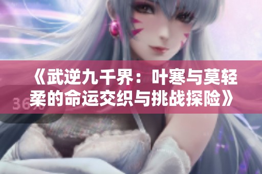 《武逆九千界：叶寒与莫轻柔的命运交织与挑战探险》