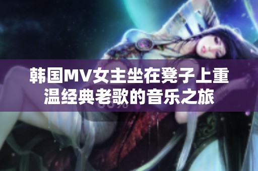 韩国MV女主坐在凳子上重温经典老歌的音乐之旅
