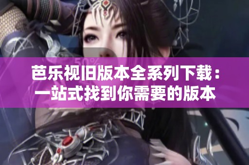芭乐视旧版本全系列下载：一站式找到你需要的版本