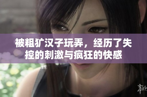 被粗犷汉子玩弄，经历了失控的刺激与疯狂的快感