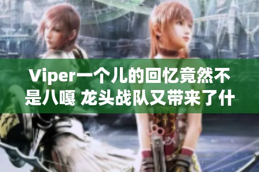 Viper一个儿的回忆竟然不是八嘎 龙头战队又带来了什么惊喜