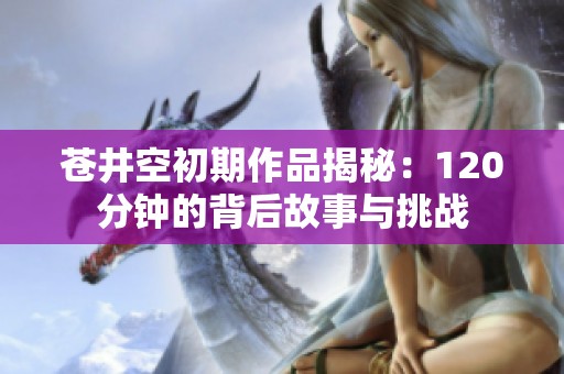 苍井空初期作品揭秘：120分钟的背后故事与挑战