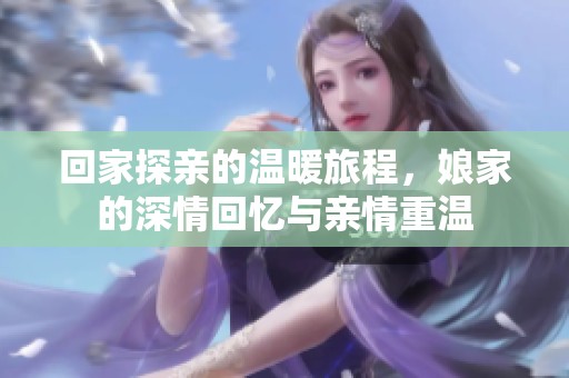回家探亲的温暖旅程，娘家的深情回忆与亲情重温