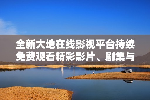 全新大地在线影视平台持续免费观看精彩影片、剧集与综艺
