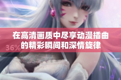 在高清画质中尽享动漫插曲的精彩瞬间和深情旋律
