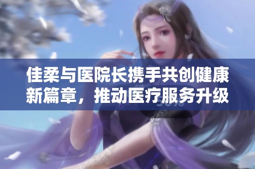 佳柔与医院长携手共创健康新篇章，推动医疗服务升级