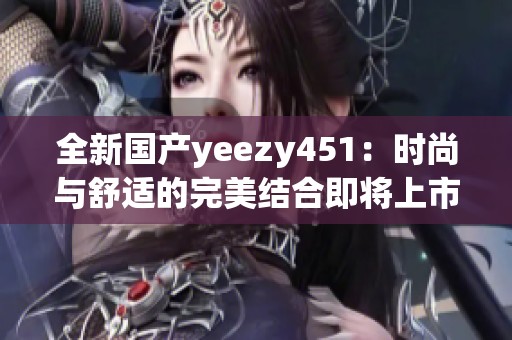 全新国产yeezy451：时尚与舒适的完美结合即将上市