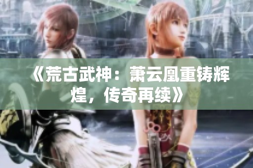 《荒古武神：萧云凰重铸辉煌，传奇再续》