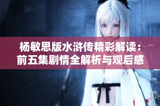 杨敏思版水浒传精彩解读：前五集剧情全解析与观后感