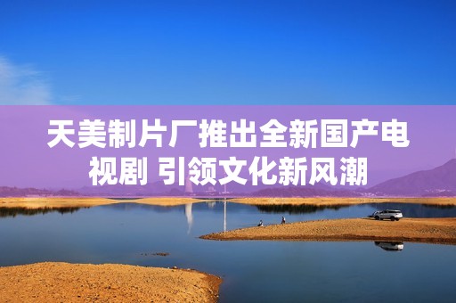 天美制片厂推出全新国产电视剧 引领文化新风潮