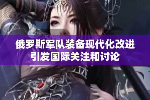 俄罗斯军队装备现代化改进引发国际关注和讨论