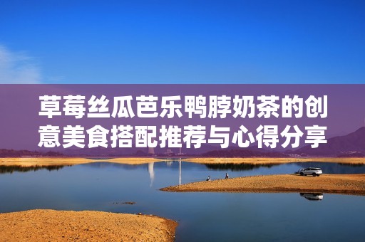 草莓丝瓜芭乐鸭脖奶茶的创意美食搭配推荐与心得分享