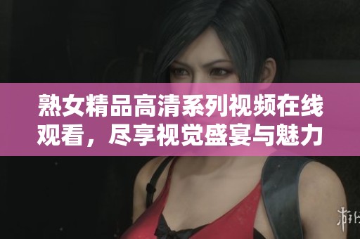 熟女精品高清系列视频在线观看，尽享视觉盛宴与魅力诱惑