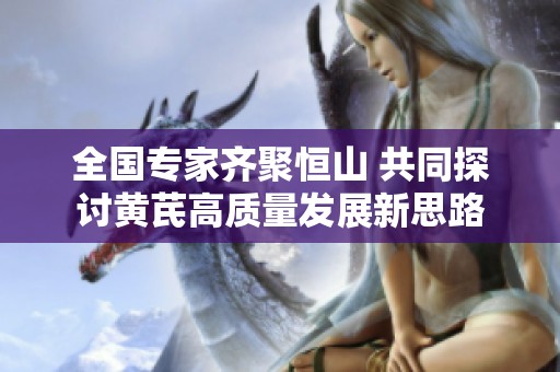 全国专家齐聚恒山 共同探讨黄芪高质量发展新思路