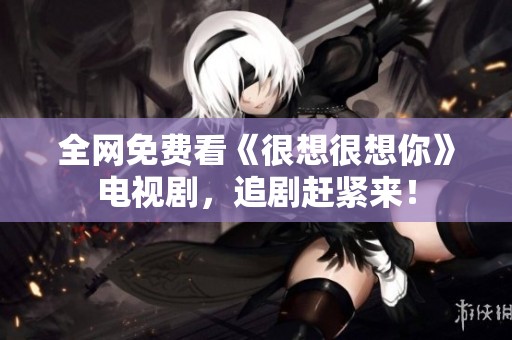 全网免费看《很想很想你》电视剧，追剧赶紧来！