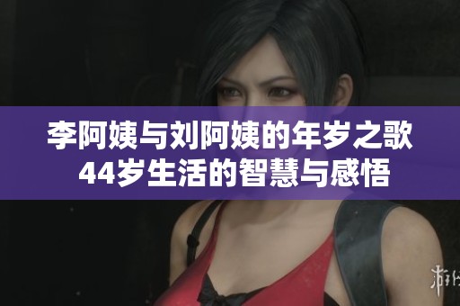 李阿姨与刘阿姨的年岁之歌 44岁生活的智慧与感悟