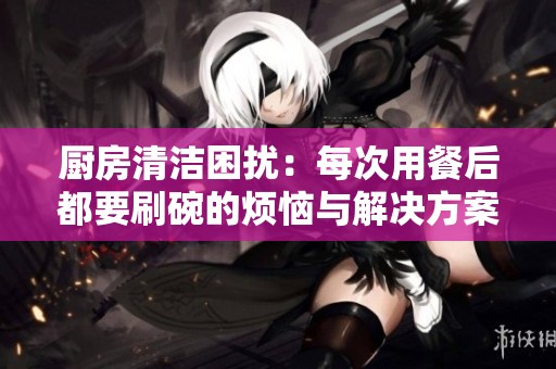 厨房清洁困扰：每次用餐后都要刷碗的烦恼与解决方案